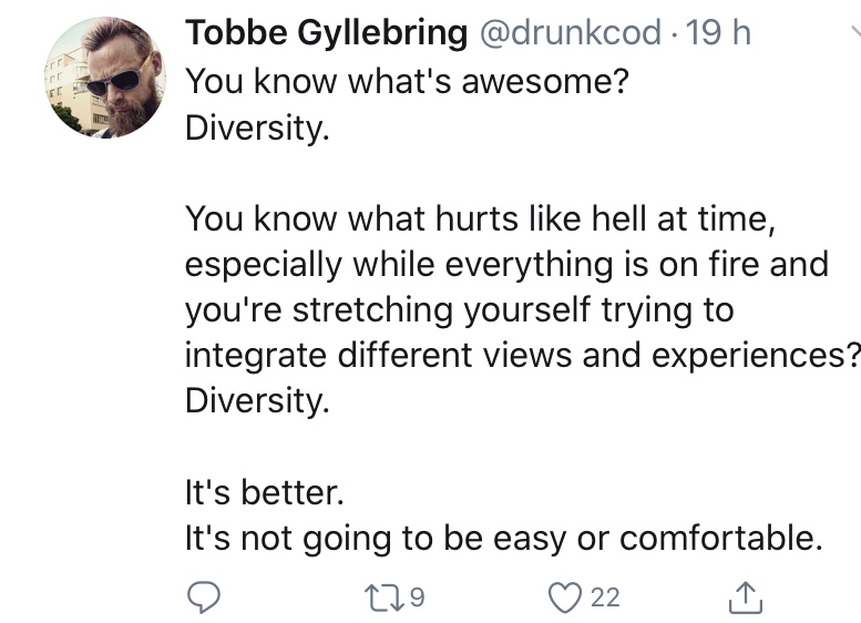 Screenshot of tweet by @drunkcod:
"You know what's awesome? 
Diversity.

You know what hurts like hell at time, especially while everything is on fire and you're stretching yourself trying to integrate different views and experiences?
Diversity.

It's better.
It's not going to be easy or comfortable."